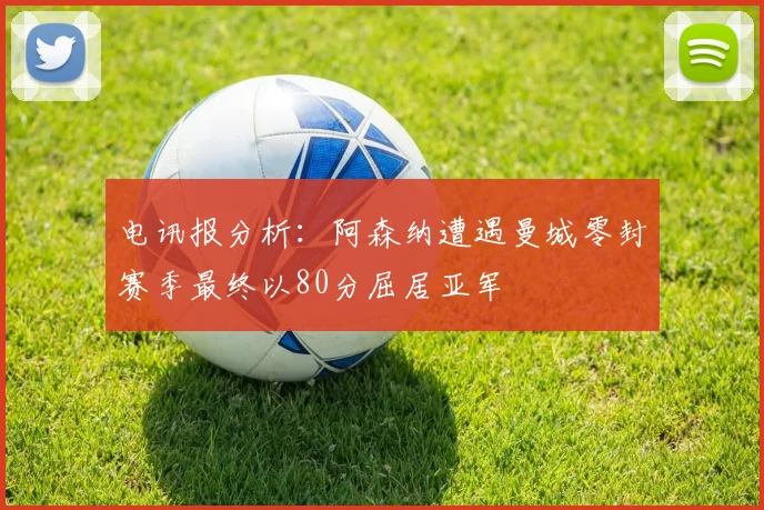 电讯报分析：阿森纳遭遇曼城零封赛季最终以80分屈居亚军