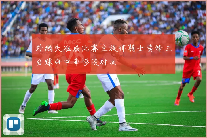 外线失准成比赛主旋律骑士黄蜂三分球命中率惨淡对决