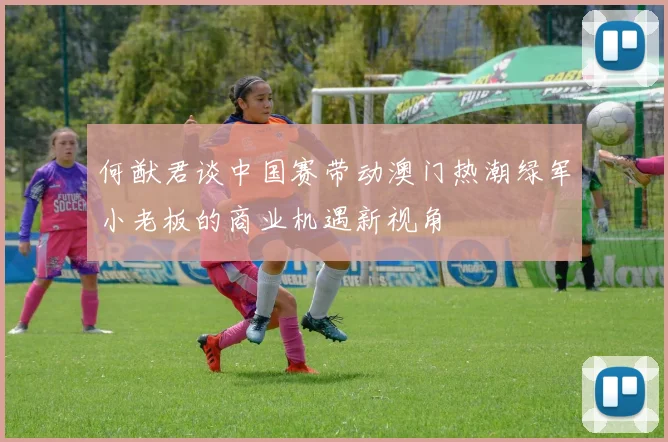 何猷君谈中国赛带动澳门热潮绿军小老板的商业机遇新视角