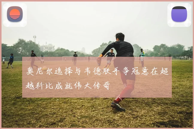 奥尼尔选择与韦德联手争冠意在超越科比成就伟大传奇