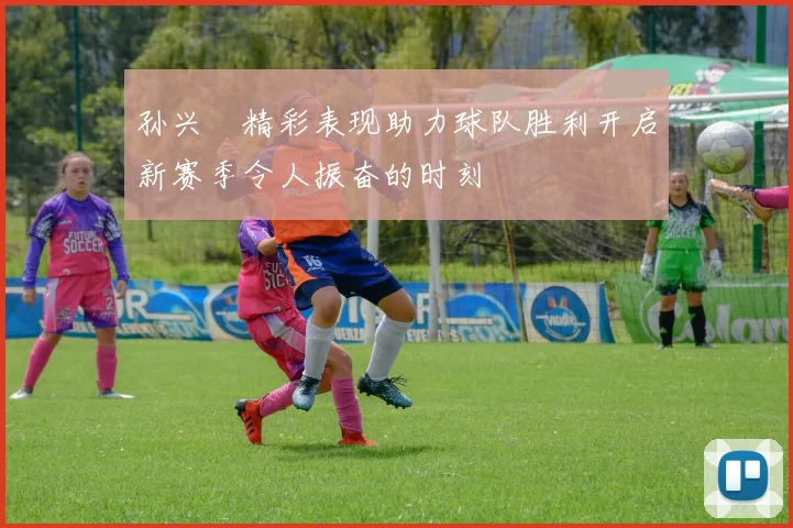 孙兴慜精彩表现助力球队胜利开启新赛季令人振奋的时刻