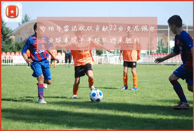 哈珀与雷诺双双贡献22分克尼佩尔三分球表现平平球队迎来胜利