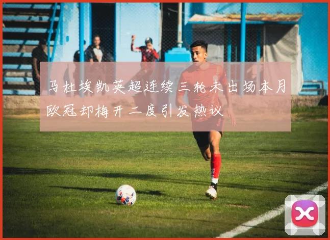 马杜埃凯英超连续三轮未出场本月欧冠却梅开二度引发热议