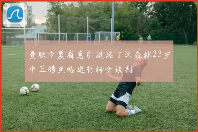 曼联今夏有意引进诺丁汉森林23岁中卫穆里略进行转会谈判