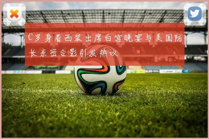 C罗身着西装出席白宫晚宴与美国防长亲密合影引发热议