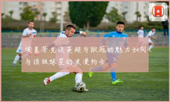 埃基蒂克谈英超与欧冠的魅力如同与顶级球星的浪漫约会