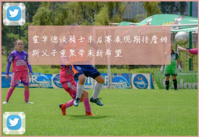 霍华德谈骑士季后赛表现期待詹姆斯父子重聚带来新希望