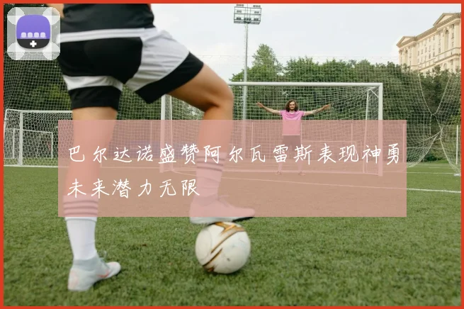 巴尔达诺盛赞阿尔瓦雷斯表现神勇未来潜力无限