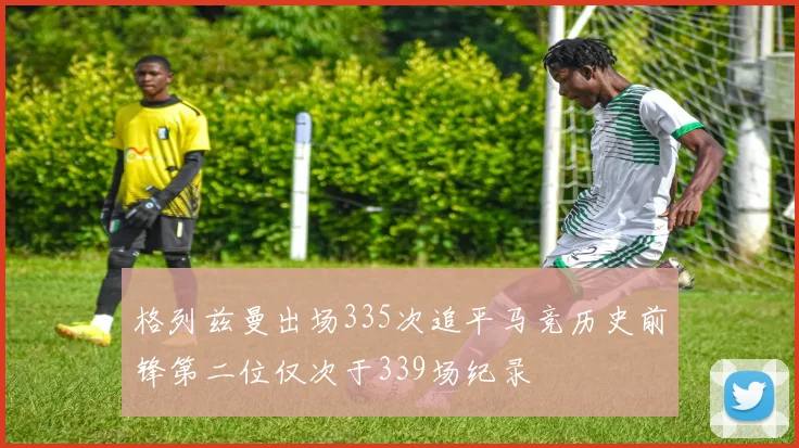 格列兹曼出场335次追平马竞历史前锋第二位仅次于339场纪录