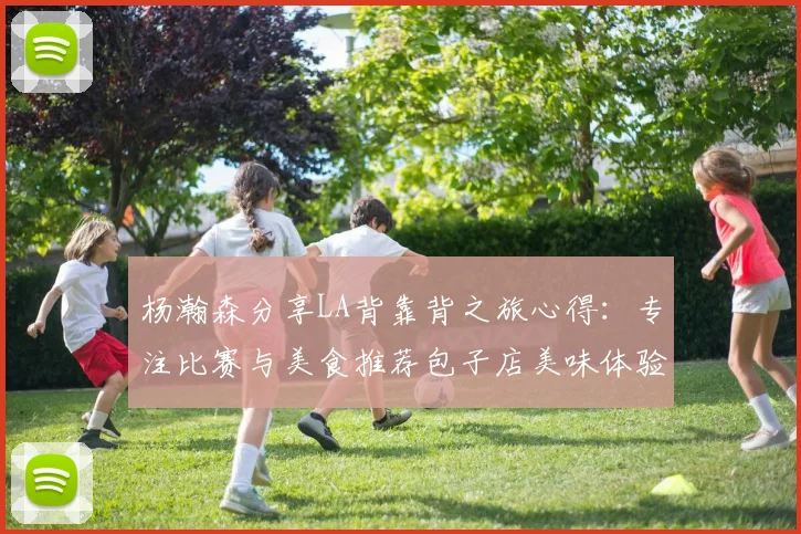 杨瀚森分享LA背靠背之旅心得：专注比赛与美食推荐包子店美味体验