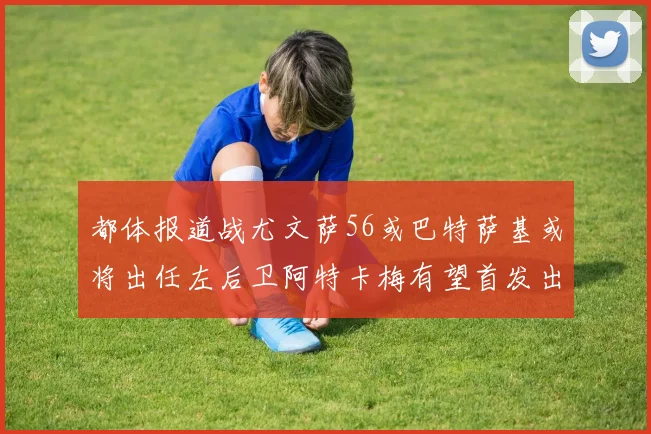 都体报道战尤文萨56或巴特萨基或将出任左后卫阿特卡梅有望首发出战