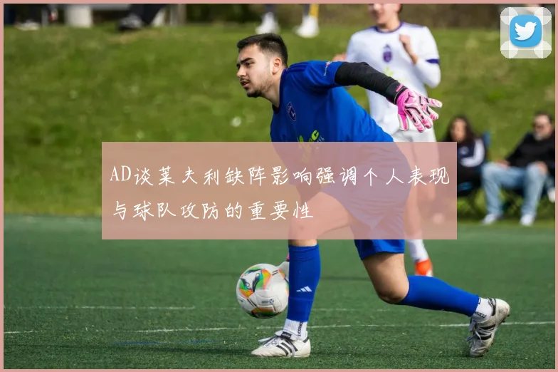 AD谈莱夫利缺阵影响强调个人表现与球队攻防的重要性