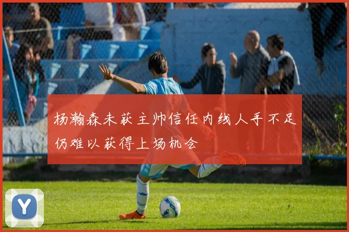 杨瀚森未获主帅信任内线人手不足仍难以获得上场机会