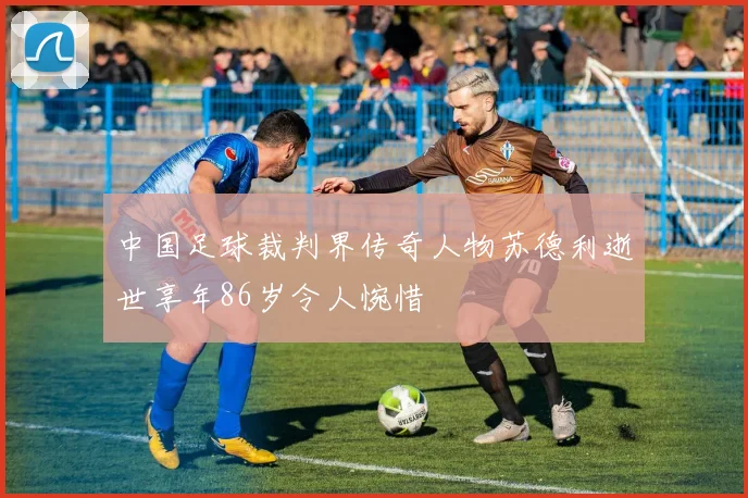 中国足球裁判界传奇人物苏德利逝世享年86岁令人惋惜