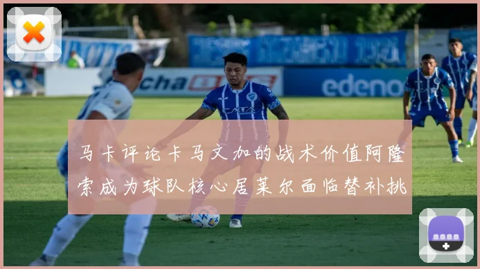 马卡评论卡马文加的战术价值阿隆索成为球队核心居莱尔面临替补挑战