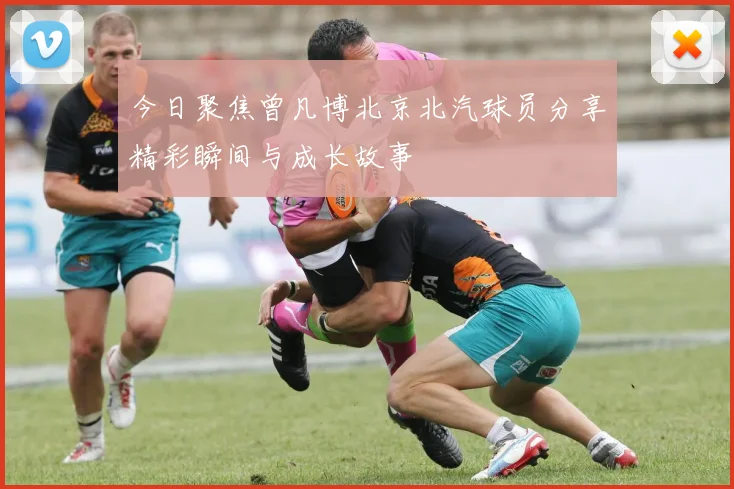 今日聚焦曾凡博北京北汽球员分享精彩瞬间与成长故事