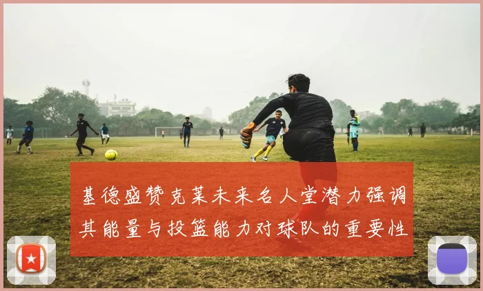 基德盛赞克莱未来名人堂潜力强调其能量与投篮能力对球队的重要性