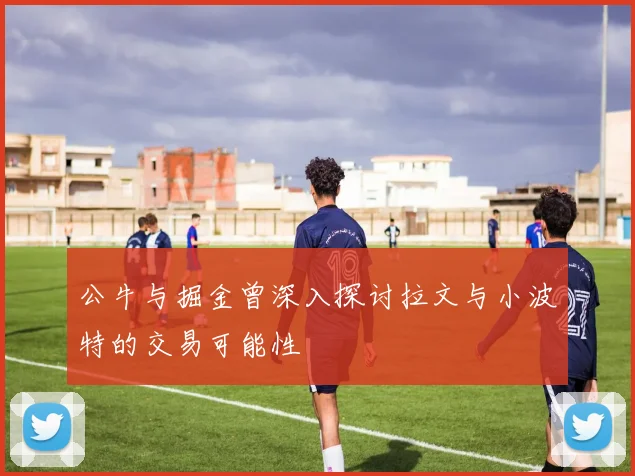 公牛与掘金曾深入探讨拉文与小波特的交易可能性