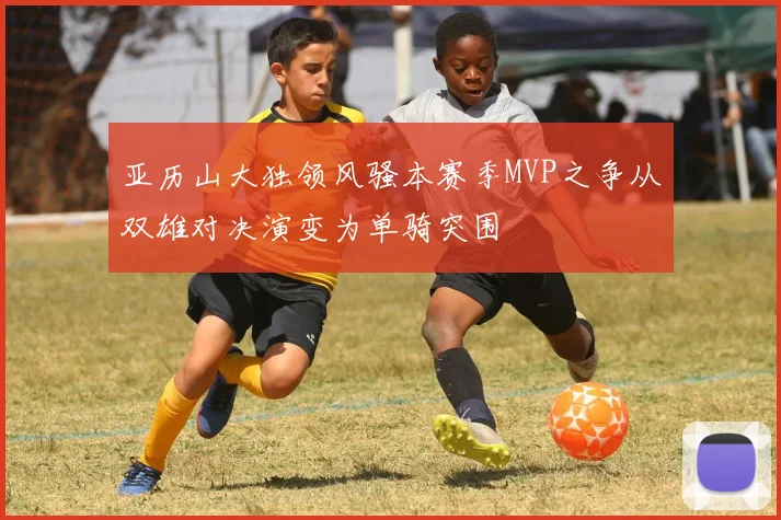 亚历山大独领风骚本赛季MVP之争从双雄对决演变为单骑突围