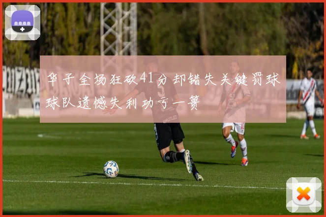 华子全场狂砍41分却错失关键罚球球队遗憾失利功亏一篑