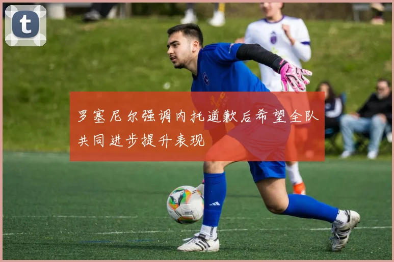 罗塞尼尔强调内托道歉后希望全队共同进步提升表现