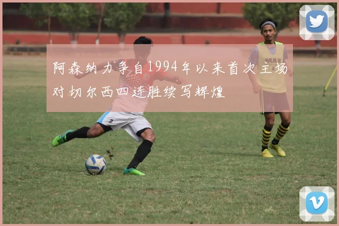 阿森纳力争自1994年以来首次主场对切尔西四连胜续写辉煌
