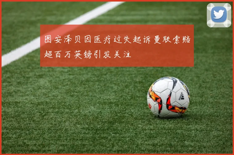 图安泽贝因医疗过失起诉曼联索赔超百万英镑引发关注