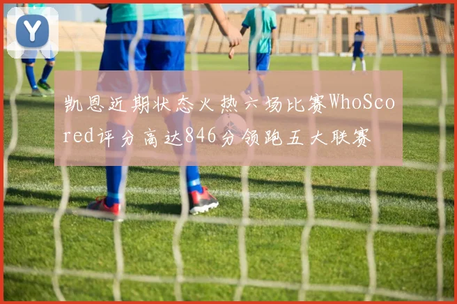 凯恩近期状态火热六场比赛WhoScored评分高达846分领跑五大联赛