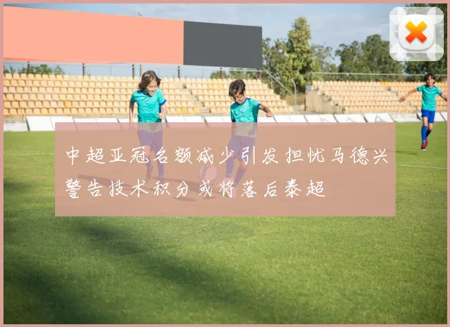 中超亚冠名额减少引发担忧马德兴警告技术积分或将落后泰超